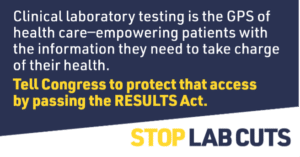 Clinical laboratory testing is the GPS of health care--empowering patients with the information they need to take charge of their health. Tell Congress to protect that access by passing the RESULTS Act.